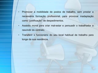 • Promover a mobilidade de postos de trabalho, sem prestar a 
necessária formação profissional, para provocar inadaptação 
como “justificação” de despedimentos. 
• Assédio moral para criar mal-estar e persuadir o trabalhador a 
rescindir do contrato. 
• Transferir o funcionário do seu local habitual de trabalho para 
longe da sua residência. 
 
