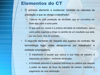 Elementos do CT 
• O primeiro elemento a evidenciar consiste na natureza da 
prestação a que se obriga o trabalhador: 
• Trata-se de uma prestação de atividade, que se concretiza em 
fazer algo para a outra parte. 
• O que está em causa é a própria atividade do trabalhador, que a 
outra parte organiza e dirige no sentido de um resultado que está, 
por seu turno, fora do contrato. 
• O segundo elemento diz respeito aos sujeitos do contrato. Na 
terminologia legal, estes designam-se por trabalhador e 
entidade empregadora. 
• O trabalhador é aquele que coloca a sua força de trabalho à 
disposição de outrem, mediante retribuição. 
• A Entidade patronal é a pessoa individual ou coletiva que adquire 
o poder de dispor da força de trabalho de outrem, mediante o 
pagamento de uma retribuição. 
 