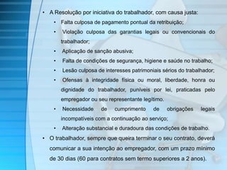 • A Resolução por iniciativa do trabalhador, com causa justa: 
• Falta culposa de pagamento pontual da retribuição; 
• Violação culposa das garantias legais ou convencionais do 
trabalhador; 
• Aplicação de sanção abusiva; 
• Falta de condições de segurança, higiene e saúde no trabalho; 
• Lesão culposa de interesses patrimoniais sérios do trabalhador; 
• Ofensas à integridade física ou moral, liberdade, honra ou 
dignidade do trabalhador, puníveis por lei, praticadas pelo 
empregador ou seu representante legítimo. 
• Necessidade de cumprimento de obrigações legais 
incompatíveis com a continuação ao serviço; 
• Alteração substancial e duradoura das condições de trabalho. 
• O trabalhador, sempre que queira terminar o seu contrato, deverá 
comunicar a sua intenção ao empregador, com um prazo mínimo 
de 30 dias (60 para contratos sem termo superiores a 2 anos). 
 