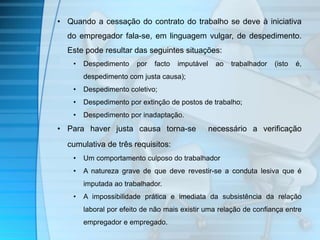 • Quando a cessação do contrato do trabalho se deve à iniciativa 
do empregador fala-se, em linguagem vulgar, de despedimento. 
Este pode resultar das seguintes situações: 
• Despedimento por facto imputável ao trabalhador (isto é, 
despedimento com justa causa); 
• Despedimento coletivo; 
• Despedimento por extinção de postos de trabalho; 
• Despedimento por inadaptação. 
• Para haver justa causa torna-se necessário a verificação 
cumulativa de três requisitos: 
• Um comportamento culposo do trabalhador 
• A natureza grave de que deve revestir-se a conduta lesiva que é 
imputada ao trabalhador. 
• A impossibilidade prática e imediata da subsistência da relação 
laboral por efeito de não mais existir uma relação de confiança entre 
empregador e empregado. 
 