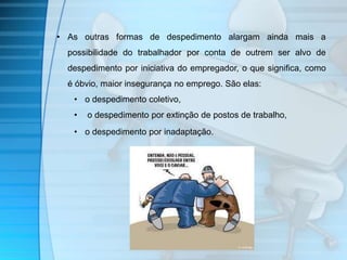 • As outras formas de despedimento alargam ainda mais a 
possibilidade do trabalhador por conta de outrem ser alvo de 
despedimento por iniciativa do empregador, o que significa, como 
é óbvio, maior insegurança no emprego. São elas: 
• o despedimento coletivo, 
• o despedimento por extinção de postos de trabalho, 
• o despedimento por inadaptação. 
 