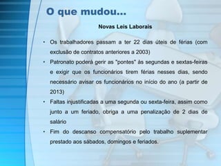 O que mudou… 
Novas Leis Laborais 
• Os trabalhadores passam a ter 22 dias úteis de férias (com 
exclusão de contratos anteriores a 2003) 
• Patronato poderá gerir as "pontes" às segundas e sextas-feiras 
e exigir que os funcionários tirem férias nesses dias, sendo 
necessário avisar os funcionários no início do ano (a partir de 
2013) 
• Faltas injustificadas a uma segunda ou sexta-feira, assim como 
junto a um feriado, obriga a uma penalização de 2 dias de 
salário 
• Fim do descanso compensatório pelo trabalho suplementar 
prestado aos sábados, domingos e feriados. 
 