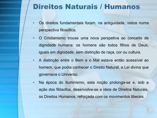 Direitos Naturais / Humanos 
• Os direitos fundamentais foram, na antiguidade, vistos numa 
perspectiva filosófica. 
• O Cristianismo trouxe uma nova perspetiva ao conceito de 
dignidade humana: os homens são todos filhos de Deus, 
iguais em dignidade, sem distinção de raça, cor ou cultura. 
• A distinção entre o Bem e o Mal estava então acessível ao 
homem, que podia conhecer o Direito Natural, a Lei divina que 
governava o Universo. 
• Na época do Iluminismo, esta noção prolonga-se e, sob a 
ação dos filósofos, desenvolve-se a ideia de Direitos Naturais, 
os Direitos Humanos, reforçada com os movimentos liberais. 
 