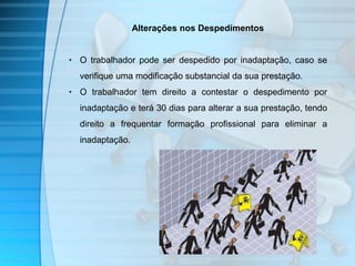 Alterações nos Despedimentos 
• O trabalhador pode ser despedido por inadaptação, caso se 
verifique uma modificação substancial da sua prestação. 
• O trabalhador tem direito a contestar o despedimento por 
inadaptação e terá 30 dias para alterar a sua prestação, tendo 
direito a frequentar formação profissional para eliminar a 
inadaptação. 
 