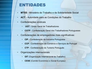 ENTIDADES 
• MTSS - Ministério do Trabalho e da Solidariedade Social 
• ACT - Autoridade para as Condições do Trabalho 
• Confederações sindicais 
• UGT - União Geral de Trabalhadores 
• CGTP - Confederação Geral dos Trabalhadores Portugueses 
• Confederações de empregadores mais significativas: 
• CIP - Confederação da Indústria Portuguesa 
• CCP - Confederação do Comércio e Serviços de Portugal 
• CTP - Confederação do Turismo Português 
• Organizações internacionais 
• OIT (Organização Internacional do Trabalho) 
• CESE (Comité Económico e Social Europeu) 
 