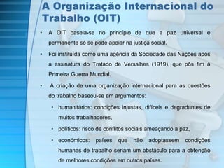 A Organização Internacional do 
Trabalho (OIT) 
• A OIT baseia-se no princípio de que a paz universal e 
permanente só se pode apoiar na justiça social. 
• Foi instituída como uma agência da Sociedade das Nações após 
a assinatura do Tratado de Versalhes (1919), que pôs fim à 
Primeira Guerra Mundial. 
• A criação de uma organização internacional para as questões 
do trabalho baseou-se em argumentos: 
• humanitários: condições injustas, difíceis e degradantes de 
muitos trabalhadores, 
• políticos: risco de conflitos sociais ameaçando a paz, 
• económicos: países que não adoptassem condições 
humanas de trabalho seriam um obstáculo para a obtenção 
de melhores condições em outros países. 
 