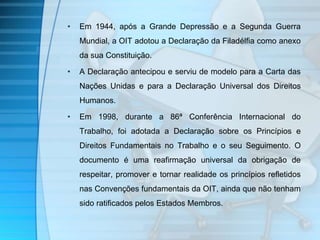 • Em 1944, após a Grande Depressão e a Segunda Guerra 
Mundial, a OIT adotou a Declaração da Filadélfia como anexo 
da sua Constituição. 
• A Declaração antecipou e serviu de modelo para a Carta das 
Nações Unidas e para a Declaração Universal dos Direitos 
Humanos. 
• Em 1998, durante a 86ª Conferência Internacional do 
Trabalho, foi adotada a Declaração sobre os Princípios e 
Direitos Fundamentais no Trabalho e o seu Seguimento. O 
documento é uma reafirmação universal da obrigação de 
respeitar, promover e tornar realidade os princípios refletidos 
nas Convenções fundamentais da OIT, ainda que não tenham 
sido ratificados pelos Estados Membros. 
 