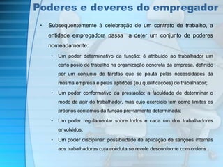 Poderes e deveres do empregador 
• Subsequentemente à celebração de um contrato de trabalho, a 
entidade empregadora passa a deter um conjunto de poderes 
nomeadamente: 
• Um poder determinativo da função: é atribuído ao trabalhador um 
certo posto de trabalho na organização concreta da empresa, definido 
por um conjunto de tarefas que se pauta pelas necessidades da 
mesma empresa e pelas aptidões (ou qualificações) do trabalhador; 
• Um poder conformativo da prestação: a faculdade de determinar o 
modo de agir do trabalhador, mas cujo exercício tem como limites os 
próprios contornos da função previamente determinada; 
• Um poder regulamentar sobre todos e cada um dos trabalhadores 
envolvidos; 
• Um poder disciplinar: possibilidade de aplicação de sanções internas 
aos trabalhadores cuja conduta se revele desconforme com ordens . 
 