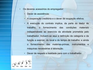 • Os deveres acessórios do empregador: 
• Dever de assistência; 
• A cooperação creditória e o dever de ocupação efetiva; 
• A execução do contrato implica, da parte do dador de 
trabalho, o fornecimento das condições materiais 
indispensáveis ao exercício da atividade prometida pelo 
trabalhador. Incluem-se aqui a definição da categoria e da 
função a exercer, do local e do tempo de trabalho; e ainda 
o fornecimento das matérias-primas, instrumentos e 
máquinas necessárias à laboração. 
• Dever de respeito e lealdade para com o trabalhador. 
