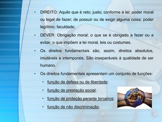 • DIREITO: Aquilo que é reto; justo; conforme à lei; poder moral 
ou legal de fazer; de possuir ou de exigir alguma coisa; poder 
legítimo; faculdade; 
• DEVER: Obrigação moral; o que se é obrigado a fazer ou a 
evitar; o que impõem a lei moral, leis ou costumes. 
• Os direitos fundamentais são, assim, direitos absolutos, 
imutáveis e intemporais. São inseparáveis à qualidade de ser 
humano. 
• Os direitos fundamentais apresentam um conjunto de funções: 
• função de defesa ou de liberdade; 
• função de prestação social; 
• função de proteção perante terceiros; 
• função de não discriminação. 
 