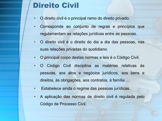 Direito Civil 
• O direito civil é o principal ramo do direito privado. 
• Corresponde ao conjunto de regras e princípios que 
regulamentam as relações jurídicas entre as pessoas. 
• O direito civil é o direito do dia a dia das pessoas, nas 
suas relações privadas do quotidiano. 
• O principal corpo destas normas e leis é o Código Civil. 
• O Código Civil disciplina as matérias relativas às 
pessoas, aos atos e negócios jurídicos, aos bens e 
direitos, às obrigações, aos contratos, à família … 
• Estabelece ainda o regime das pessoas jurídicas. 
• A aplicação das normas de direito civil é regulada pelo 
Código de Processo Civil. 
 