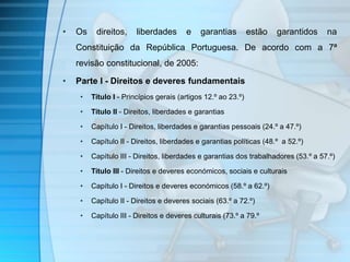• Os direitos, liberdades e garantias estão garantidos na 
Constituição da República Portuguesa. De acordo com a 7ª 
revisão constitucional, de 2005: 
• Parte I - Direitos e deveres fundamentais 
• Título I - Princípios gerais (artigos 12.º ao 23.º) 
• Título II - Direitos, liberdades e garantias 
• Capítulo I - Direitos, liberdades e garantias pessoais (24.º a 47.º) 
• Capítulo II - Direitos, liberdades e garantias políticas (48.º a 52.º) 
• Capítulo III - Direitos, liberdades e garantias dos trabalhadores (53.º a 57.º) 
• Título III - Direitos e deveres económicos, sociais e culturais 
• Capítulo I - Direitos e deveres económicos (58.º a 62.º) 
• Capítulo II - Direitos e deveres sociais (63.º a 72.º) 
• Capítulo III - Direitos e deveres culturais (73.º a 79.º 
 