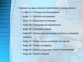 • Destacam-se alguns direitos fundamentais, no campo laboral: 
• Artigo 12.º (Princípio da Universalidade) 
• Artigo 13.º (Princípio da Igualdade) 
• Artigo 53.º (Segurança no emprego) 
• Artigo 54.º (Comissões de trabalhadores) 
• Artigo 55.º (Liberdade sindical) 
• Artigo 56.º (Direitos das associações sindicais e contratação 
colectiva) 
• Artigo 57.º (Direito à greve e proibição do lock-out) 
• Artigo 58.º (Direito ao trabalho) 
• Artigo 63.º (Direito à Segurança Social e Solidariedade) 
• Artigo 64.º (Direito à Saúde) 
 