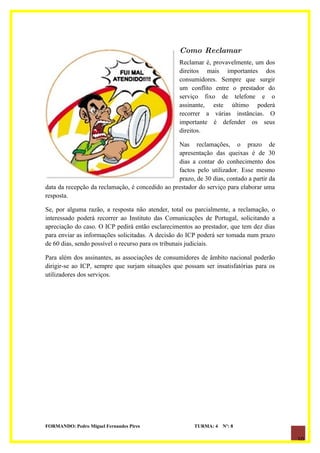 Como Reclamar
                                                  Reclamar é, provavelmente, um dos
                                                  direitos mais importantes dos
                                                  consumidores. Sempre que surgir
                                                  um conflito entre o prestador do
                                                  serviço fixo de telefone e o
                                                  assinante, este último poderá
                                                  recorrer a várias instâncias. O
                                                  importante é defender os seus
                                                  direitos.

                                                 Nas reclamações, o prazo de
                                                 apresentação das queixas é de 30
                                                 dias a contar do conhecimento dos
                                                 factos pelo utilizador. Esse mesmo
                                                 prazo, de 30 dias, contado a partir da
data da recepção da reclamação, é concedido ao prestador do serviço para elaborar uma
resposta.

Se, por alguma razão, a resposta não atender, total ou parcialmente, a reclamação, o
interessado poderá recorrer ao Instituto das Comunicações de Portugal, solicitando a
apreciação do caso. O ICP pedirá então esclarecimentos ao prestador, que tem dez dias
para enviar as informações solicitadas. A decisão do ICP poderá ser tomada num prazo
de 60 dias, sendo possível o recurso para os tribunais judiciais.

Para além dos assinantes, as associações de consumidores de âmbito nacional poderão
dirigir-se ao ICP, sempre que surjam situações que possam ser insatisfatórias para os
utilizadores dos serviços.




FORMANDO: Pedro Miguel Fernandes Pires                  TURMA: 4   Nº: 8

                                                                                          10
 