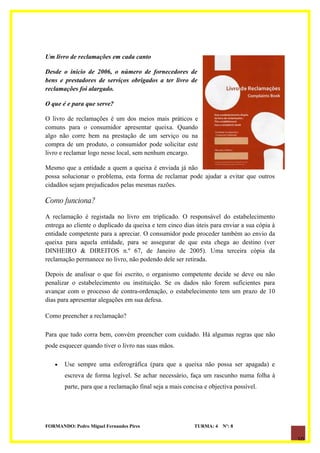Um livro de reclamações em cada canto

Desde o início de 2006, o número de fornecedores de
bens e prestadores de serviços obrigados a ter livro de
reclamações foi alargado.

O que é e para que serve?

O livro de reclamações é um dos meios mais práticos e
comuns para o consumidor apresentar queixa. Quando
algo não corre bem na prestação de um serviço ou na
compra de um produto, o consumidor pode solicitar este
livro e reclamar logo nesse local, sem nenhum encargo.

Mesmo que a entidade a quem a queixa é enviada já não
possa solucionar o problema, esta forma de reclamar pode ajudar a evitar que outros
cidadãos sejam prejudicados pelas mesmas razões.

Como funciona?

A reclamação é registada no livro em triplicado. O responsável do estabelecimento
entrega ao cliente o duplicado da queixa e tem cinco dias úteis para enviar a sua cópia à
entidade competente para a apreciar. O consumidor pode proceder também ao envio da
queixa para aquela entidade, para se assegurar de que esta chega ao destino (ver
DINHEIRO & DIREITOS n.º 67, de Janeiro de 2005). Uma terceira cópia da
reclamação permanece no livro, não podendo dele ser retirada.

Depois de analisar o que foi escrito, o organismo competente decide se deve ou não
penalizar o estabelecimento ou instituição. Se os dados não forem suficientes para
avançar com o processo de contra-ordenação, o estabelecimento tem um prazo de 10
dias para apresentar alegações em sua defesa.

Como preencher a reclamação?

Para que tudo corra bem, convém preencher com cuidado. Há algumas regras que não
pode esquecer quando tiver o livro nas suas mãos.

   •   Use sempre uma esferográfica (para que a queixa não possa ser apagada) e
       escreva de forma legível. Se achar necessário, faça um rascunho numa folha à
       parte, para que a reclamação final seja a mais concisa e objectiva possível.




FORMANDO: Pedro Miguel Fernandes Pires                    TURMA: 4   Nº: 8

                                                                                            10
 