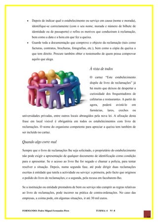 •   Depois de indicar qual o estabelecimento ou serviço em causa (nome e morada),
       identifique-se correctamente (com o seu nome, morada e número de bilhete de
       identidade ou de passaporte) e refira os motivos que conduziram à reclamação,
       bem como a data e a hora em que fez a queixa.
   •   Guarde toda a documentação que comprove o objecto da reclamação (tais como
       facturas, contratos, brochuras, fotografias, etc.), bem como a cópia da queixa a
       que tem direito. Procure também obter o testemunho de quem possa comprovar
       aquilo que alega.


                                                      À vista de todos

                                                      O cartaz “Este estabelecimento
                                                      dispõe de livro de reclamações” já
                                                      há muito que deixou de despertar a
                                                      curiosidade dos frequentadores de
                                                      cafetarias e restaurantes. A partir de
                                                      agora,    poderá        avistá-lo   em
                                                      farmácias,    lares,      creches   ou
universidades privadas, entre outros locais abrangidos pela nova lei. A afixação desta
frase em local visível é obrigatória em todos os estabelecimentos com livro de
reclamações. O nome do organismo competente para apreciar a queixa tem também de
ser incluído no cartaz.


Quando algo corre mal

Sempre que o livro de reclamações lhe seja solicitado, o proprietário do estabelecimento
não pode exigir a apresentação de qualquer documento de identificação como condição
para o apresentar. Se o acesso ao livro lhe for negado e chamar a polícia, para tentar
resolver a situação. Depois, numa segunda fase, até pode dirigir duas reclamações
escritas à entidade que tutela a actividade ou serviço: a primeira, pelo facto que originou
o pedido do livro de reclamações; e a segunda, pela recusa em facultarem-lho.

Se a instituição ou entidade prestadora de bem ou serviço não cumprir as regras relativas
ao livro de reclamações, pode incorrer na prática de contra-ordenações. No caso das
empresas, a coima pode, em algumas situações, ir até 30 mil euros.


FORMANDO: Pedro Miguel Fernandes Pires                     TURMA: 4   Nº: 8

                                                                                               10
 