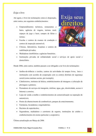 Exija o livro

Até agora, o livro de reclamações estava à disposição,
entre outros, nos seguintes estabelecimentos:

   •   Empreendimentos turísticos, restaurantes e
       bares, agências de viagens, turismo rural,
       espaços de jogo e lazer, campos de férias e
       termas;
   •   Escolas e centros de exames de condução e
       centros de inspecção automóvel;
   •   Clínicas, laboratórios, hospitais e centros de
       reabilitação privados;
   •   Mediadoras imobiliárias e agências funerárias;
   •   Instituições privadas de solidariedade social e serviços de apoio social e
       domiciliário.

Desde 2006, entre outros, também passam a ser obrigados a ter livro de reclamações:

   •   Jardins-de-infância e creches, centros de actividades de tempos livres, lares e
       instituições com acordos de cooperação com os centros distritais de segurança
       social (como cantinas sociais, por exemplo);
   •   Cabeleireiros, institutos de beleza, estabelecimentos de tatuagens e colocação de
       pírcingues e ginásios;
   •   Prestadores de serviços de transporte, telefone, água, gás, electricidade, acesso à
       Internet e correios;
   •   Lojas de venda a retalho e estabelecimentos de comercialização ou reparação de
       automóveis;
   •   Postos de abastecimento de combustíveis, parques de estacionamento;
   •   Farmácias, lavandarias e engomadorias;
   •   Recintos de espectáculos;
   •   Seguradoras, mediadores e corretores de seguros, instituições de crédito e
       estabelecimentos do ensino particular e cooperativo.

Última actualização em Março de 2006


FORMANDO: Pedro Miguel Fernandes Pires                    TURMA: 4   Nº: 8

                                                                                             10
 