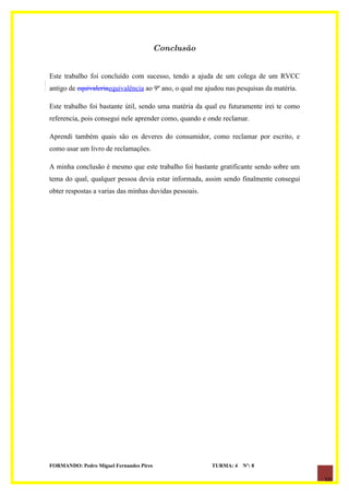 Conclusão


Este trabalho foi concluído com sucesso, tendo a ajuda de um colega de um RVCC
antigo de equivaleriaequivalência ao 9º ano, o qual me ajudou nas pesquisas da matéria.

Este trabalho foi bastante útil, sendo uma matéria da qual eu futuramente irei te como
referencia, pois consegui nele aprender como, quando e onde reclamar.

Aprendi também quais são os deveres do consumidor, como reclamar por escrito, e
como usar um livro de reclamações.

A minha conclusão é mesmo que este trabalho foi bastante gratificante sendo sobre um
tema do qual, qualquer pessoa devia estar informada, assim sendo finalmente consegui
obter respostas a varias das minhas duvidas pessoais.




FORMANDO: Pedro Miguel Fernandes Pires                   TURMA: 4   Nº: 8

                                                                                          10
 