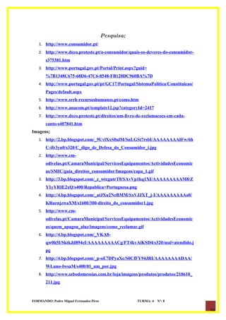Pesquisa;
   1. http://www.consumidor.pt/
   2. http://www.deco.proteste.pt/o-consumidor/quais-os-deveres-do-consumidor-
       s375381.htm
   3. http://www.portugal.gov.pt/Portal/Print.aspx?guid=
       %7B1348C675-68D6-47C6-8548-FB120DC960BA%7D
   4. http://www.portugal.gov.pt/pt/GC17/Portugal/SistemaPolitico/Constituicao/
       Pages/default.aspx
   5. http://www.srrh-recursoshumanos.pt/como.htm
   6. http://www.anacom.pt/template12.jsp?categoryId=2417
   7. http://www.deco.proteste.pt/direitos/um-livro-de-reclamacoes-em-cada-
       canto-s407841.htm
Imagens;
   1. http://2.bp.blogspot.com/_9UvlXxS0ulM/SnLGSt7rsbI/AAAAAAAAIFw/6h
       C-ifr3yn0/s320/C_digo_de_Defesa_do_Consumidor_i.jpg
   2. http://www.cm-
       odivelas.pt/CamaraMunicipal/ServicosEquipamentos/ActividadesEconomic
       as/SMIC/guia_direitos_consumidor/Imagens/capa_1.gif
   3. http://3.bp.blogspot.com/_z_wtcgutrT0/SAvVp1kq1XI/AAAAAAAAAM8/Z
       Y1yYRIE2xQ/s400/Republica+Portuguesa.png
   4. http://4.bp.blogspot.com/_atJXu2NeBMM/SxVJJXT_j-I/AAAAAAAAAo0/
       KRurnjzwaXM/s1600/300-direito_do_consumidor1.jpg
   5. http://www.cm-
       odivelas.pt/CamaraMunicipal/ServicosEquipamentos/ActividadesEconomic
       as/quem_apagou_aluz/imagens/como_reclamar.gif
   6. http://4.bp.blogspot.com/_VKA8-
       qw0h5I/SktkJd894eI/AAAAAAAAACg/FT4kvAiKSD4/s320/mal+atendido.j
       pg
   7. http://4.bp.blogspot.com/_p-oE7DPyaXc/S0CfFY94JRI/AAAAAAAADAA/
       WLuno-IwsaM/s400/01_um_por.jpg
   8. http://www.sebodomessias.com.br/loja/imagens/produtos/produtos/218610_
       211.jpg



FORMANDO: Pedro Miguel Fernandes Pires               TURMA: 4   Nº: 8

                                                                                  10
 