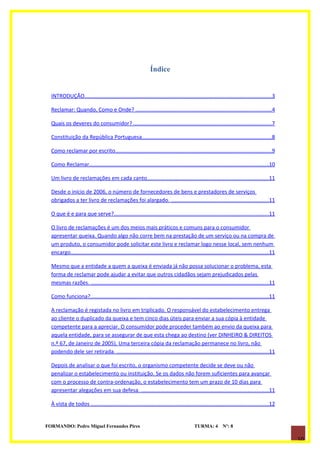 Índice


  INTRODUÇÃO............................................................................................................................3

  Reclamar: Quando, Como e Onde? ..........................................................................................4

  Quais os deveres do consumidor? ............................................................................................7

  Constituição da República Portuguesa......................................................................................8

  Como reclamar por escrito........................................................................................................9

  Como Reclamar.......................................................................................................................10

  Um livro de reclamações em cada canto.................................................................................11

  Desde o início de 2006, o número de fornecedores de bens e prestadores de serviços
  obrigados a ter livro de reclamações foi alargado. .................................................................11

  O que é e para que serve?.......................................................................................................11

  O livro de reclamações é um dos meios mais práticos e comuns para o consumidor
  apresentar queixa. Quando algo não corre bem na prestação de um serviço ou na compra de
  um produto, o consumidor pode solicitar este livro e reclamar logo nesse local, sem nenhum
  encargo...................................................................................................................................11

  Mesmo que a entidade a quem a queixa é enviada já não possa solucionar o problema, esta
  forma de reclamar pode ajudar a evitar que outros cidadãos sejam prejudicados pelas
  mesmas razões. ......................................................................................................................11

  Como funciona?......................................................................................................................11

  A reclamação é registada no livro em triplicado. O responsável do estabelecimento entrega
  ao cliente o duplicado da queixa e tem cinco dias úteis para enviar a sua cópia à entidade
  competente para a apreciar. O consumidor pode proceder também ao envio da queixa para
  aquela entidade, para se assegurar de que esta chega ao destino (ver DINHEIRO & DIREITOS
  n.º 67, de Janeiro de 2005). Uma terceira cópia da reclamação permanece no livro, não
  podendo dele ser retirada. .....................................................................................................11

  Depois de analisar o que foi escrito, o organismo competente decide se deve ou não
  penalizar o estabelecimento ou instituição. Se os dados não forem suficientes para avançar
  com o processo de contra-ordenação, o estabelecimento tem um prazo de 10 dias para
  apresentar alegações em sua defesa. ....................................................................................11

  À vista de todos ......................................................................................................................12


FORMANDO: Pedro Miguel Fernandes Pires                                                     TURMA: 4          Nº: 8

                                                                                                                                                 10
 