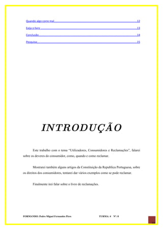 Quando algo corre mal............................................................................................................12

  Exija o livro .............................................................................................................................13

  Conclusão................................................................................................................................14

  Pesquisa;.................................................................................................................................15




                    INTRODUÇÃO

          Este trabalho com o tema “Utilizadores, Consumidores e Reclamações”, falarei
sobre os deveres do consumidor, como, quando e como reclamar.


          Mostrarei também alguns artigos da Constituição da Republica Portuguesa, sobre
os direitos dos consumidores, tentarei dar vários exemplos como se pode reclamar.


          Finalmente irei falar sobre o livro de reclamações.




FORMANDO: Pedro Miguel Fernandes Pires                                                      TURMA: 4          Nº: 8

                                                                                                                                                  10
 