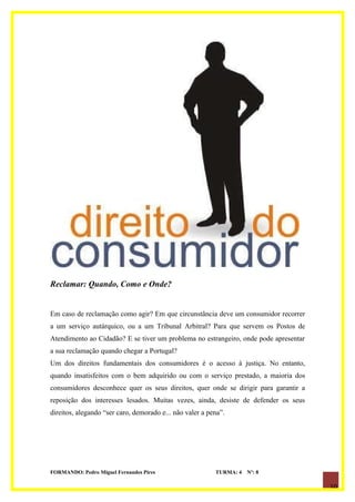 Reclamar: Quando, Como e Onde?


Em caso de reclamação como agir? Em que circunstância deve um consumidor recorrer
a um serviço autárquico, ou a um Tribunal Arbitral? Para que servem os Postos de
Atendimento ao Cidadão? E se tiver um problema no estrangeiro, onde pode apresentar
a sua reclamação quando chegar a Portugal?
Um dos direitos fundamentais dos consumidores é o acesso à justiça. No entanto,
quando insatisfeitos com o bem adquirido ou com o serviço prestado, a maioria dos
consumidores desconhece quer os seus direitos, quer onde se dirigir para garantir a
reposição dos interesses lesados. Muitas vezes, ainda, desiste de defender os seus
direitos, alegando “ser caro, demorado e... não valer a pena”.




FORMANDO: Pedro Miguel Fernandes Pires                    TURMA: 4   Nº: 8

                                                                                      10
 
