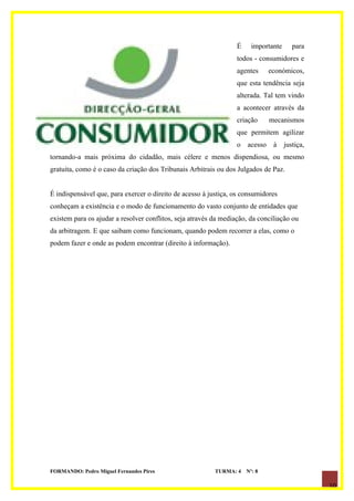 É     importante      para
                                                                  todos - consumidores e
                                                                  agentes      económicos,
                                                                  que esta tendência seja
                                                                  alterada. Tal tem vindo
                                                                  a acontecer através da
                                                                  criação      mecanismos
                                                                  que permitem agilizar
                                                                  o   acesso    à    justiça,
tornando-a mais próxima do cidadão, mais célere e menos dispendiosa, ou mesmo
gratuita, como é o caso da criação dos Tribunais Arbitrais ou dos Julgados de Paz.


É indispensável que, para exercer o direito de acesso à justiça, os consumidores
conheçam a existência e o modo de funcionamento do vasto conjunto de entidades que
existem para os ajudar a resolver conflitos, seja através da mediação, da conciliação ou
da arbitragem. E que saibam como funcionam, quando podem recorrer a elas, como o
podem fazer e onde as podem encontrar (direito à informação).




FORMANDO: Pedro Miguel Fernandes Pires                    TURMA: 4    Nº: 8

                                                                                                10
 