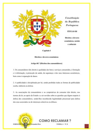 Constituição
                                                                     da República
                                                                      Portuguesa

                                                                        TÍTULO III


                                                                     Direitos e deveres
                                                                     económicos, sociais
                                                                         e culturais


                                         Capítulo I


                               Direitos e deveres económicos


                        Artigo 60.º (Direitos dos consumidores)


1. Os consumidores têm direito à qualidade dos bens e serviços consumidos, à formação
e à informação, à protecção da saúde, da segurança e dos seus interesses económicos,
bem como à reparação de danos.


2. A publicidade é disciplinada por lei, sendo proibidas todas as formas de publicidade
oculta, indirecta ou dolosa.


3. As associações de consumidores e as cooperativas de consumo têm direito, nos
termos da lei, ao apoio do Estado e a ser ouvidas sobre as questões que digam respeito à
defesa dos consumidores, sendo-lhes reconhecida legitimidade processual para defesa
dos seus associados ou de interesses colectivos ou difusos.




FORMANDO: Pedro Miguel Fernandes Pires                    TURMA: 4   Nº: 8

                                                                                           10
 