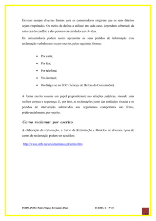 Existem sempre diversas formas para os consumidores exigirem que os seus direitos
sejam respeitados. Os meios de defesa a utilizar em cada caso, dependem sobretudo da
natureza do conflito e das pessoas ou entidades envolvidas.

Os consumidores podem assim apresentar os seus pedidos de informação e/ou
reclamação verbalmente ou por escrito, pelas seguintes formas:


           •   Por carta;

           •   Por fax;

           •   Por telefone;

           •   Via internet;

           •   Ou dirigir-se ao SDC (Serviço de Defesa do Consumidor).


A forma escrita assume um papel preponderante nas relações jurídicas, visando uma
melhor certeza e segurança. E, por isso, as reclamações junto das entidades visadas e os
pedidos de intervenção submetidos aos organismos competentes são feitos,
preferencialmente, por escrito.


Como reclamar por escrito

A elaboração da reclamação, o Envio da Reclamação e Modelos de diversos tipos de
cartas de reclamação podem ser acedidos:

http://www.srrh-recursoshumanos.pt/como.htm




FORMANDO: Pedro Miguel Fernandes Pires                   TURMA: 4   Nº: 8

                                                                                           10
 