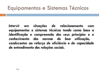 Equipamentos e Sistemas Técnicos Intervir em situações de relacionamento com equipamentos e sistemas técnicos tendo como base a identificação e compreensão dos seus princípios e o conhecimento das normas de boa utilização,  conducentes ao reforço de eficiência e de capacidade de entendimento das relações sociais. CSP 