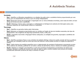A Assistência Técnica :  Sociedade: Tipo I  - Identifico as diferentes competências e as relações de poder entre a assistência técnica proporcionada por uma marca, por um concessionário da marca e por um serviço independente. Tipo II  -Desenvolvo formas de prospecção e negociação com as várias entidades envolvidas, como modo de obter um bom serviço em termos de custo x qualidade. Tipo III  - Relaciono a forma como o mercado e o conhecimento se interligam em contextos de interacção social, como fenómeno específico da modernidade reflexiva e capitalista. Tecnologia Tipo I  – Identifico as garantias dadas pelos fabricantes. Tipo II  -Relaciono os momentos programados para as revisões em função do tipo de trabalho executado, dos tipos de equipamento e das exigências de segurança (automóvel, tractor, avião, etc.). Tipo III  - Argumento recorrendo a linguagem técnica adequada, as condições de garantia, reparação e assistência de equipamentos. Ciência Tipo I  - Identifico grandezas físicas e suas unidades de medição (distingo volume de caudal, pressão de força e potência de energia, por exemplo), tendo em conta que umas são lineares e outras podem envolver as noções de superfície e volume. Tipo II  - Aplico técnicas de medição específicas para a determinação de grandezas fundamentais convertendo-as entre vários sistemas de unidades, podendo ter em conta o cálculo de perímetros, áreas e volumes em modelos geométricos. Tipo III  - Optimizo as relações custo/beneficio a partir das grandezas fundamentais características do sistema (por exemplo, relaciono o padrão de consumo com custo de água ou gás) e analiso modelos custo/consumo de energia considerando diferentes tarifários de modo a minimizar os custos. Voltar CSP 