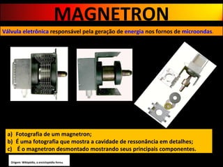 Fotografia de um magnetron;  É uma fotografia que mostra a cavidade de ressonância em detalhes;  É o magnetron desmontado mostrando seus principais componentes. Válvula eletrônica   responsável pela geração de  energia  nos fornos de  microondas . Origem: Wikipédia, a enciclopédia livre . MAGNETRON 