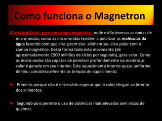 O magnetron  gera um campo magnético ,  onde estão imersas as ondas de micro-ondas; como as micro-ondas tendem a polarizar as  moléculas da água  fazendo com que elas girem elas  alinham seu eixo polar com o campo magnético. Desta forma todo este movimento (de aproximadamente 2500 milhões de ciclos por segundo)‚ gera calor. Como as micro-ondas são capazes de penetrar profundamente na matéria ,o calor é gerado em seu interior. Este aquecimento interno quase uniforme diminui consideravelmente os tempos de aquecimento. Primeiro porque não é necessário esperar que o calor chegue ao interior dos alimentos. Segundo pois permite o uso de potências mais elevadas sem riscos de queimar.  Como funciona o Magnetron  