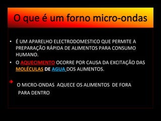 É UM APARELHO ELECTRODOMESTICO QUE PERMITE A PREPARAÇÃO RÁPIDA DE ALIMENTOS PARA CONSUMO HUMANO. O  AQUECIMENTO  OCORRE POR CAUSA DA EXCITAÇÃO DAS  MOLÉCULAS  DE  AGUA   DOS ALIMENTOS.  O MICRO-ONDAS  AQUECE OS ALIMENTOS  DE FORA PARA DENTRO  