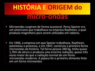 Microondas surgiram de forma ocasional. Percy Spener era um americano que trabalhava na empresa Raytheon, a qual produzia magnétons para serem utilizados em radares.  Em 1946, a empresa em que Spener trabalhava, Raytheon, patenteou o processo, e em 1947, construiu o primeiro forno microondas da história. Tal forno pesava 340 kg, tinha quase 1,70m de altura e produzia uma enorme radiação, quase três vezes maior do que a radiação normal de um forno microondas moderno. A pipoca foi o primeiro alimento feito em um forno microondas 