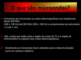 Chamamos de microondas as ondas eletromagnéticas com freqüências desde 300 MHz (300 x 106 Hz) até 300 GHz (300 x 109 Hz) e comprimentos de onda desde  1 m até 1 mm. São, ondas que estão entre a região de ondas de TV e a região do  infravermelho no espectro das ondas eletromagnéticas.  Inicialmente as microondas foram utilizadas para a telecomunicação como em radares e telefone. O que são microondas? 