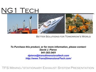 TFS Mining/stationary Exhaust System Presentation NG1 Tech Better Solutions for Tomorrow's World  To Purchase this product, or for more information, please contact: David J. Pierce  941-302-3401 [email_address] http:// www.TransDimensionalTech.com / 