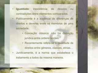 • Igualdade: inexistência de desvios ou 
contradições entre elementos comparados. 
• Politicamente é a ausência de diferenças de 
direitos e deveres entre os membros de uma 
sociedade. 
• Conceção clássica: não há distinção 
jurídica entre ordens sociais. 
• Recentemente refere-se à igualdade de 
direitos entre géneros, classes, etnias… 
• Juridicamente, é a norma que estabelece o 
tratamento a todos da mesma maneira. 
 