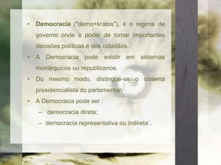 • Democracia ("demo+kratos"), é o regime de 
governo onde o poder de tomar importantes 
decisões políticas é dos cidadãos. 
• A Democracia pode existir em sistemas 
monárquicos ou republicanos. 
• Do mesmo modo, distingue-se o sistema 
presidencialista do parlamentar. 
• A Democracia pode ser : 
– democracia direta; 
– democracia representativa ou indireta´. 
 
