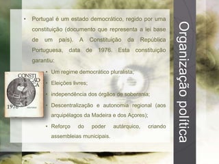 Organização política 
• Portugal é um estado democrático, regido por uma 
constituição (documento que representa a lei base 
de um país). A Constituição da República 
Portuguesa, data de 1976. Esta constituição 
garantiu: 
• Um regime democrático pluralista; 
• Eleições livres; 
• independência dos órgãos de soberania; 
• Descentralização e autonomia regional (aos 
arquipélagos da Madeira e dos Açores); 
• Reforço do poder autárquico, criando 
assembleias municipais. 
 