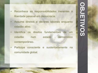 OBJETIVOS 
• Reconhece as responsabilidades inerentes à 
liberdade pessoal em democracia. 
• Assume direitos e deveres laborais enquanto 
cidadão ativo. 
• Identifica os direitos fundamentais de um 
cidadão num estado democrático 
contemporâneo. 
• Participa consciente e sustentadamente na 
comunidade global. 
 