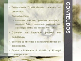 CONTEÚDOS 
• Compromisso Cidadão/Estado: cidadania vs 
democracia 
• Conceitos-chave: 
– identidade; liberdade; igualdade; participação; 
cidadania; Estado; democracia; sociedade civil; 
organização política dos estados democráticos 
• Conceito de liberdade pessoal em 
democracia. 
• Exercício da liberdade e da responsabilidade de 
cada cidadão. 
• Direitos e Liberdades do cidadão no Portugal 
contemporâneo. 
 
