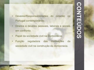 CONTEÚDOS 
• Deveres/Responsabilidades do cidadão no 
Portugal contemporâneo. 
• Direitos e deveres pessoais, laborais e sociais 
em confronto. 
• Papel da sociedade civil na Democracia. 
• Função reguladora das instituições da 
sociedade civil na construção da democracia. 
 