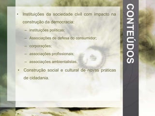 CONTEÚDOS 
• Instituições da sociedade civil com impacto na 
construção da democracia: 
– instituições políticas; 
– Associações de defesa do consumidor; 
– corporações; 
– associações profissionais; 
– associações ambientalistas, 
• Construção social e cultural de novas práticas 
de cidadania. 
 
