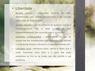 • Liberdade 
• Sentido relativo - capacidade humana de auto-determinação, 
pois, embora condicionado, o seu humano 
pode e tem de fazer opções. 
• Sentido absoluto – agir na ausência de qualquer coação e 
constrangimentos, isto é, fazer o que se quer 
independentemente das circunstâncias e condições 
• Liberdade jurídico-política – possibilidade de agir no 
quadro das leis estabelecidas pela sociedade que definem 
o conjunto de direitos e deveres e a responsabilidade civil. 
• Liberdade moral –orienta-se pelos valores e ideais que a 
razão reconhece como bons e a partir dos quais 
estabelece os fins ou as metas que dão sentido à sua 
existência. 
 