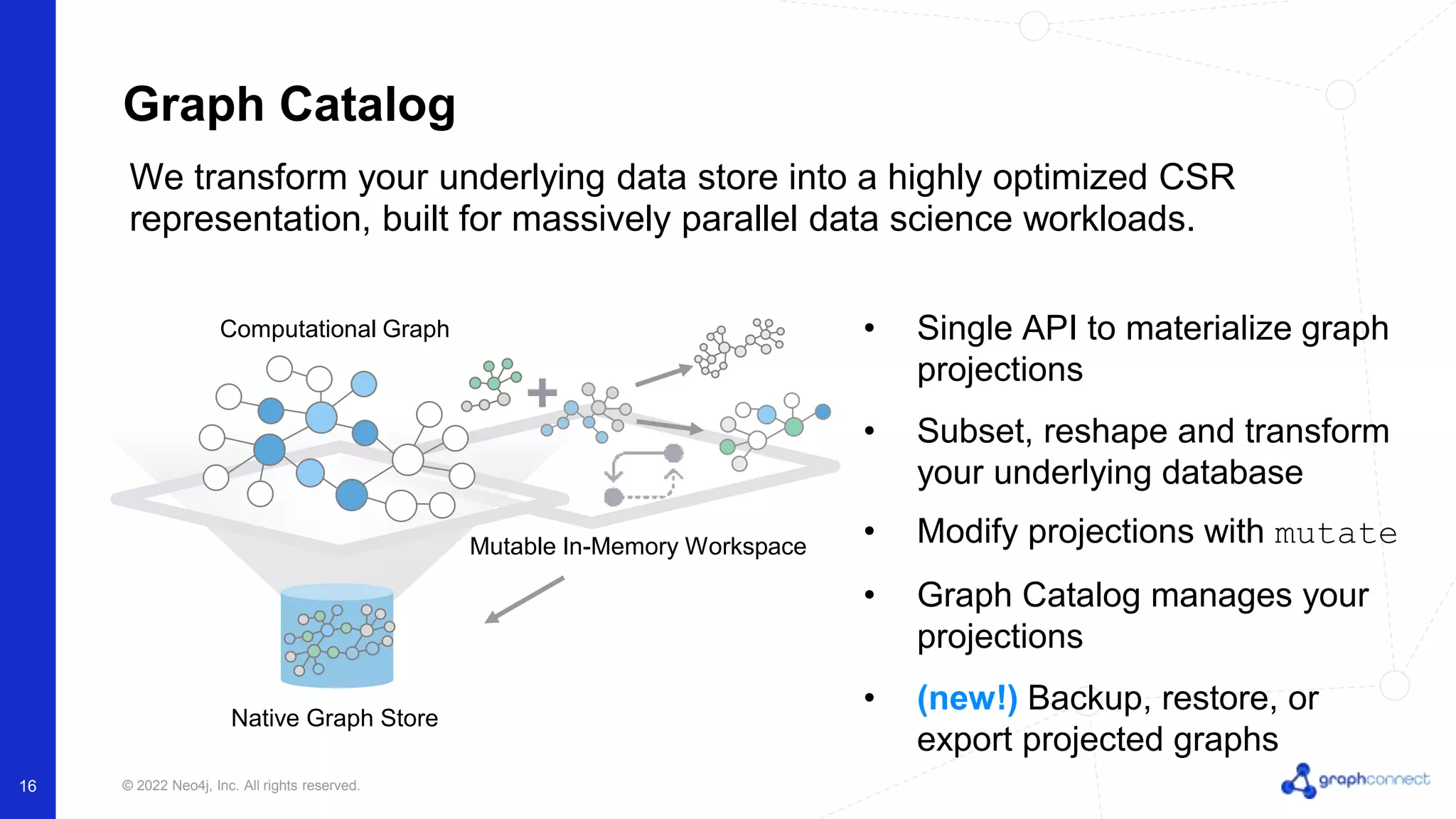 © 2022 Neo4j, Inc. All rights reserved. 16 Graph Catalog • Single API to materialize graph projections • Subset, reshape and transform your underlying database • Modify projections with mutate • Graph Catalog manages your projections • (new!) Backup, restore, or export projected graphs We transform your underlying data store into a highly optimized CSR representation, built for massively parallel data science workloads. Mutable In-Memory Workspace Computational Graph Native Graph Store 