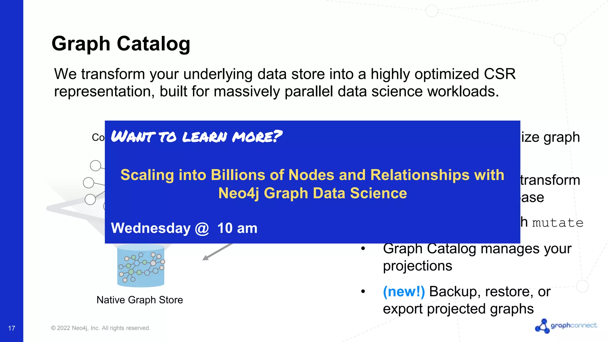 © 2022 Neo4j, Inc. All rights reserved. 17 Graph Catalog • Single API to materialize graph projections • Subset, reshape and transform your underlying database • Modify projections with mutate • Graph Catalog manages your projections • (new!) Backup, restore, or export projected graphs We transform your underlying data store into a highly optimized CSR representation, built for massively parallel data science workloads. Mutable In-Memory Workspace Computational Graph Native Graph Store Want to learn more? Scaling into Billions of Nodes and Relationships with Neo4j Graph Data Science Wednesday @ 10 am 
