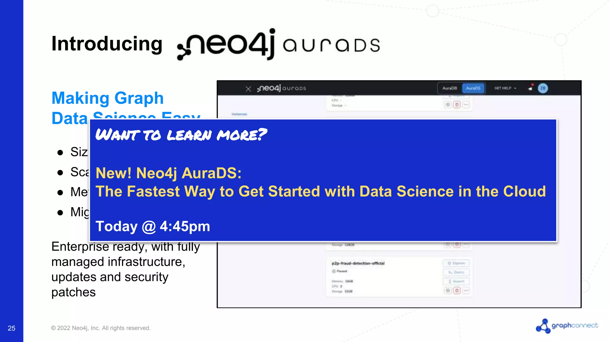 © 2022 Neo4j, Inc. All rights reserved. 25 Introducing Making Graph Data Science Easy ● Sizing guidance ● Scale on demand ● Metrics ● Migration & Cloning Enterprise ready, with fully managed infrastructure, updates and security patches Want to learn more? New! Neo4j AuraDS: The Fastest Way to Get Started with Data Science in the Cloud Today @ 4:45pm 