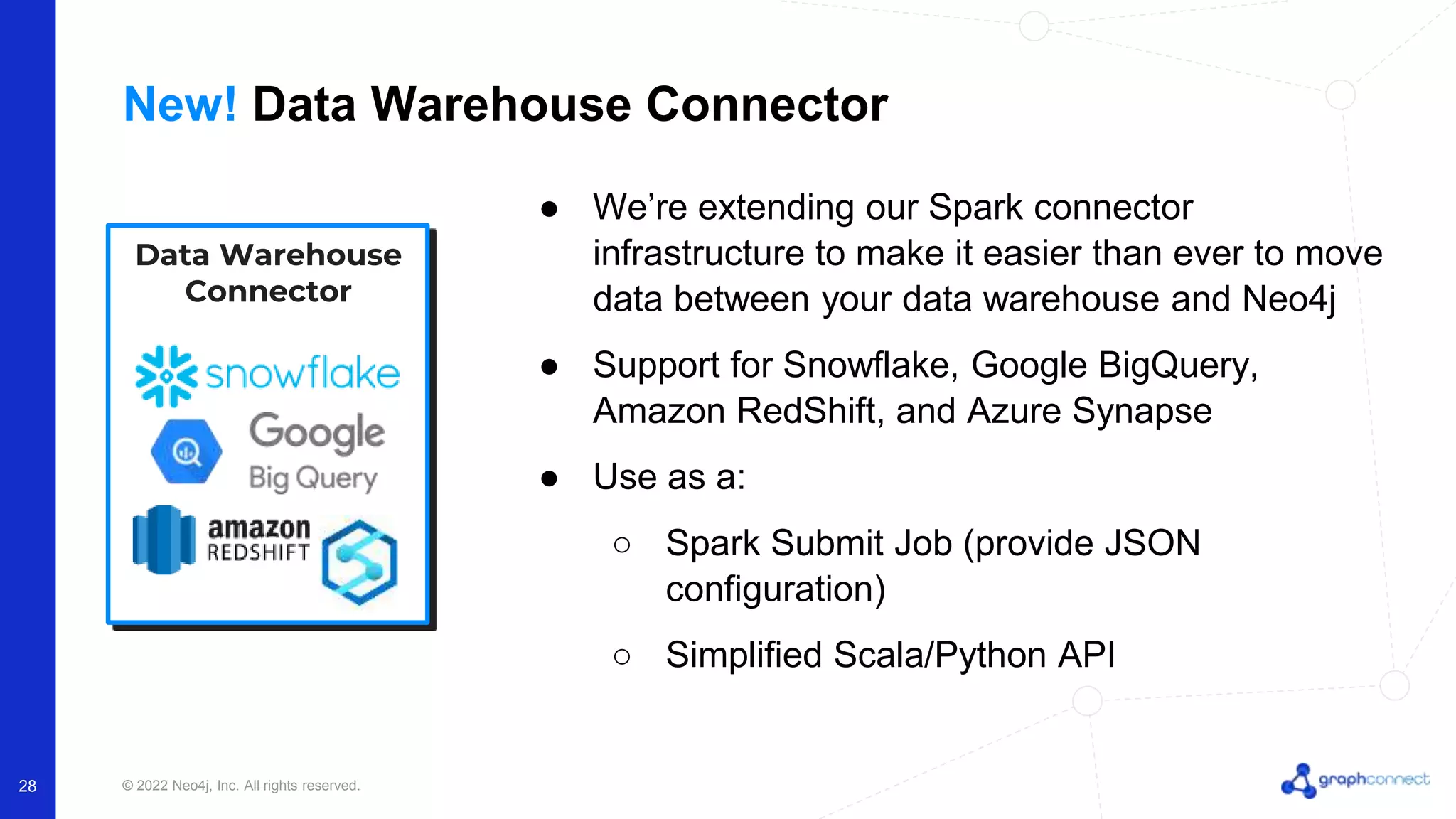 © 2022 Neo4j, Inc. All rights reserved. 28 New! Data Warehouse Connector ● We’re extending our Spark connector infrastructure to make it easier than ever to move data between your data warehouse and Neo4j ● Support for Snowflake, Google BigQuery, Amazon RedShift, and Azure Synapse ● Use as a: ○ Spark Submit Job (provide JSON configuration) ○ Simplified Scala/Python API Data Warehouse Connector 