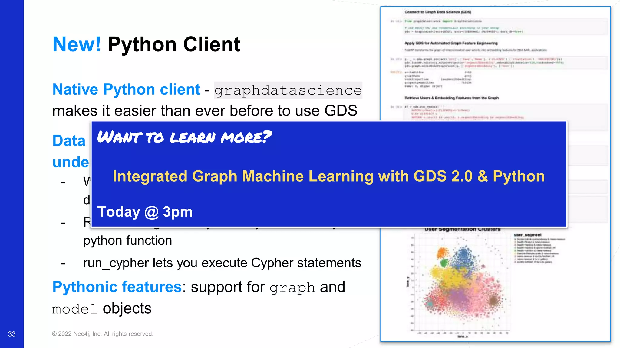 © 2022 Neo4j, Inc. All rights reserved. 33 New! Python Client Native Python client - graphdatascience makes it easier than ever before to use GDS Data scientists don’t need to use (or understand) transaction functions - Wraps the Neo4j python driver (and newly added dataframe support) - Run GDS algorithms just like you would any python function - run_cypher lets you execute Cypher statements Pythonic features: support for graph and model objects Want to learn more? Integrated Graph Machine Learning with GDS 2.0 & Python Today @ 3pm 